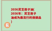 2036灵芝孢子油(2036年：灵芝孢子油成为最流行的保健品)