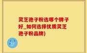 灵芝孢子粉选哪个牌子好_如何选择优质灵芝孢子粉品牌)