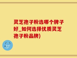 灵芝孢子粉选哪个牌子好_如何选择优质灵芝孢子粉品牌)