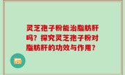 灵芝孢子粉能治脂肪肝吗？探究灵芝孢子粉对脂肪肝的功效与作用？