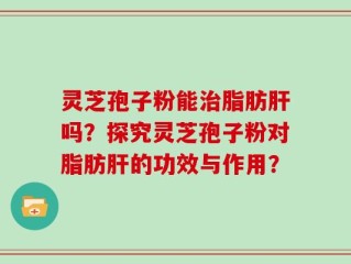 灵芝孢子粉能治脂肪肝吗？探究灵芝孢子粉对脂肪肝的功效与作用？