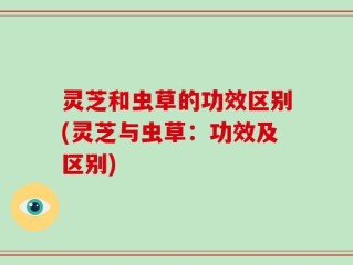 灵芝和虫草的功效区别(灵芝与虫草：功效及区别)