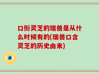 口衔灵芝的瑞兽是从什么时候有的(瑞兽口含灵芝的历史由来)