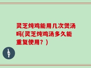 灵芝炖鸡能用几次煲汤吗(灵芝炖鸡汤多久能重复使用？)