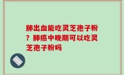 肺出血能吃灵芝孢子粉？肺癌中晚期可以吃灵芝孢子粉吗