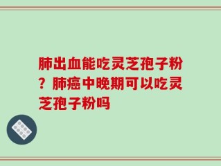 肺出血能吃灵芝孢子粉？肺癌中晚期可以吃灵芝孢子粉吗