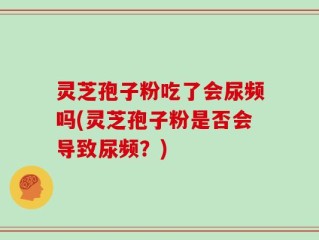 灵芝孢子粉吃了会尿频吗(灵芝孢子粉是否会导致尿频？)