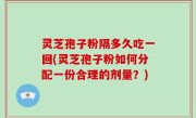 灵芝孢子粉隔多久吃一回(灵芝孢子粉如何分配一份合理的剂量？)
