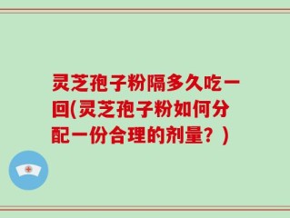 灵芝孢子粉隔多久吃一回(灵芝孢子粉如何分配一份合理的剂量？)