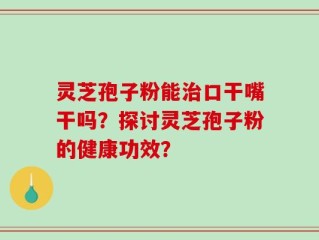 灵芝孢子粉能治口干嘴干吗？探讨灵芝孢子粉的健康功效？