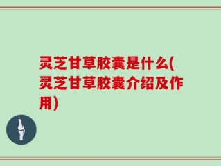 灵芝甘草胶囊是什么(灵芝甘草胶囊介绍及作用)