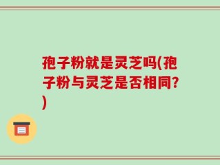 孢子粉就是灵芝吗(孢子粉与灵芝是否相同？)