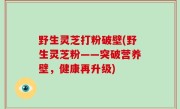 野生灵芝打粉破壁(野生灵芝粉——突破营养壁，健康再升级)