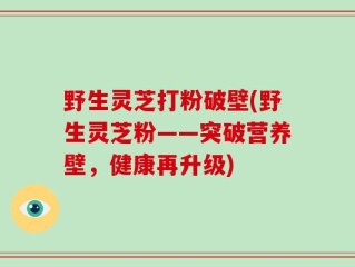 野生灵芝打粉破壁(野生灵芝粉——突破营养壁，健康再升级)