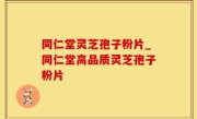 同仁堂灵芝孢子粉片_同仁堂高品质灵芝孢子粉片