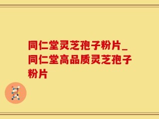 同仁堂灵芝孢子粉片_同仁堂高品质灵芝孢子粉片