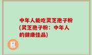 中年人能吃灵芝孢子粉(灵芝孢子粉：中年人的健康佳品)