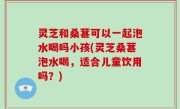 灵芝和桑葚可以一起泡水喝吗小孩(灵芝桑葚泡水喝，适合儿童饮用吗？)