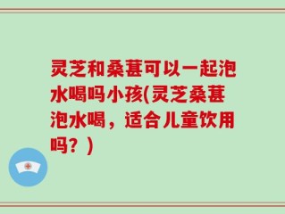 灵芝和桑葚可以一起泡水喝吗小孩(灵芝桑葚泡水喝，适合儿童饮用吗？)