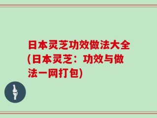 日本灵芝功效做法大全(日本灵芝：功效与做法一网打包)