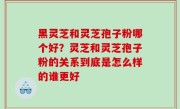 黑灵芝和灵芝孢子粉哪个好？灵芝和灵芝孢子粉的关系到底是怎么样的谁更好