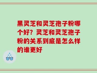 黑灵芝和灵芝孢子粉哪个好？灵芝和灵芝孢子粉的关系到底是怎么样的谁更好