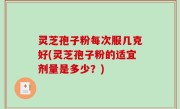 灵芝孢子粉每次服几克好(灵芝孢子粉的适宜剂量是多少？)