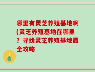 哪里有灵芝养殖基地啊(灵芝养殖基地在哪里？寻找灵芝养殖基地最全攻略