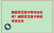 破壁灵芝孢子粉冲水吃吗？破壁灵芝孢子粉应该怎么吃