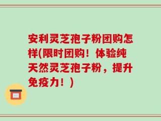 安利灵芝孢子粉团购怎样(限时团购！体验纯天然灵芝孢子粉，提升免疫力！)