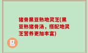 猪骨黑豆熟地灵芝(黑豆熟猪骨汤，搭配地灵芝营养更加丰富)
