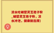 凉水吃破壁灵芝孢子粉_破壁灵芝孢子粉，凉水冲泡，健康新选择)