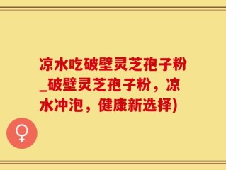 凉水吃破壁灵芝孢子粉_破壁灵芝孢子粉，凉水冲泡，健康新选择)