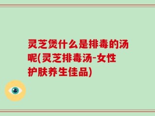 灵芝煲什么是排毒的汤呢(灵芝排毒汤-女性护肤养生佳品)