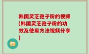 韩国灵芝孢子粉的视频(韩国灵芝孢子粉的功效及使用方法视频分享)