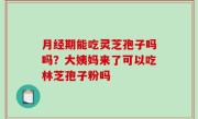 月经期能吃灵芝孢子吗吗？大姨妈来了可以吃林芝孢子粉吗