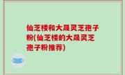 仙芝楼和大晟灵芝孢子粉(仙芝楼的大晟灵芝孢子粉推荐)