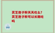 灵芝孢子粉天天吃么？灵芝孢子粉可以长期吃吗