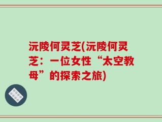 沅陵何灵芝(沅陵何灵芝：一位女性“太空教母”的探索之旅)