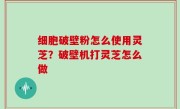 细胞破壁粉怎么使用灵芝？破壁机打灵芝怎么做