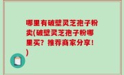 哪里有破壁灵芝孢子粉卖(破壁灵芝孢子粉哪里买？推荐商家分享！)