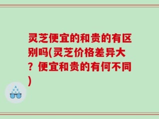 灵芝便宜的和贵的有区别吗(灵芝价格差异大？便宜和贵的有何不同)