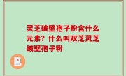 灵芝破壁孢子粉含什么元素？什么叫双芝灵芝破壁孢子粉