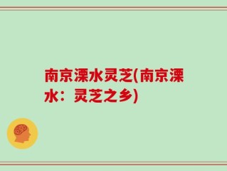 南京溧水灵芝(南京溧水：灵芝之乡)