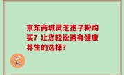 京东商城灵芝孢子粉购买？让您轻松拥有健康养生的选择？