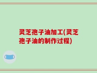 灵芝孢子油加工(灵芝孢子油的制作过程)