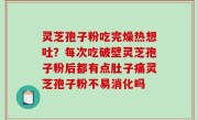 灵芝孢子粉吃完燥热想吐？每次吃破壁灵芝孢子粉后都有点肚子痛灵芝孢子粉不易消化吗
