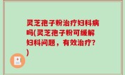 灵芝孢子粉治疗妇科病吗(灵芝孢子粉可缓解妇科问题，有效治疗？)