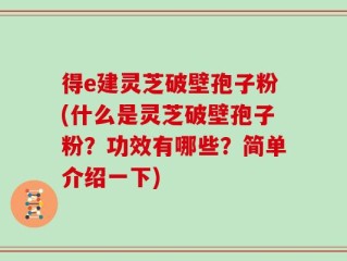 得e建灵芝破壁孢子粉(什么是灵芝破壁孢子粉？功效有哪些？简单介绍一下)