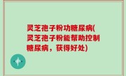 灵芝孢子粉功糖尿病(灵芝孢子粉能帮助控制糖尿病，获得好处)